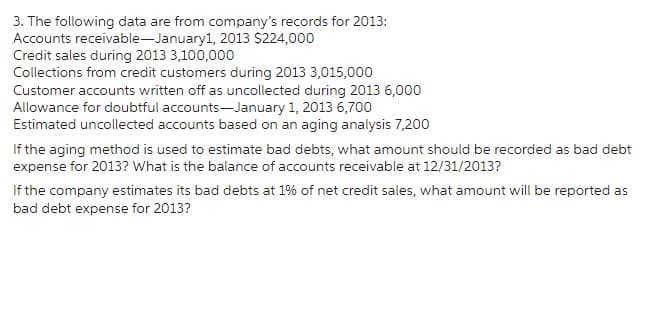 3. The following data are from company's records for 2013:
Accounts receivable-January1, 2013 $224,000
Credit sales during 2013 3,100,000
Collections from credit customers during 2013 3,015,000
Customer accounts written off as uncollected during 2013 6,000
Allowance for doubtful accounts-January 1, 2013 6,700
Estimated uncollected accounts based on an aging analysis 7,200
If the aging method is used to estimate bad debts, what amount should be recorded as bad debt
expense for 2013? What is the balance of accounts receivable at 12/31/2013?
If the company estimates its bad debts at 1% of net credit sales, what amount will be reported as
bad debt expense for 2013?