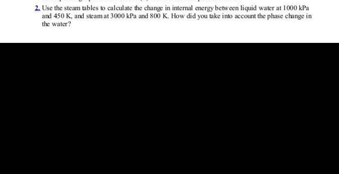 2. Use the steam tables to calculate the change in internal energy between liquid water at 1000 kPa
and 450 K, and steam at 3000 kPa and 800 K. How did you take into account the phase change in
the water?