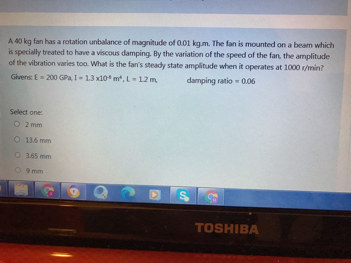 A 40 kg fan has a rotation unbalance of magnitude of 0.01 kg.m. The fan is mounted on a beam which
is specially treated to have a viscous damping. By the variation of the speed of the fan, the amplitude
of the vibration varies too. What is the fan's steady state amplitude when it operates at 1000 r/min?
Givens: E = 200 GPa, I = 1.3 x10-6 m, L = 1.2 m,
damping ratio = 0.06
Select one:
O 2 mm
13.6 mm
O 3.65 mm
O9 mm
TOSHIBA
