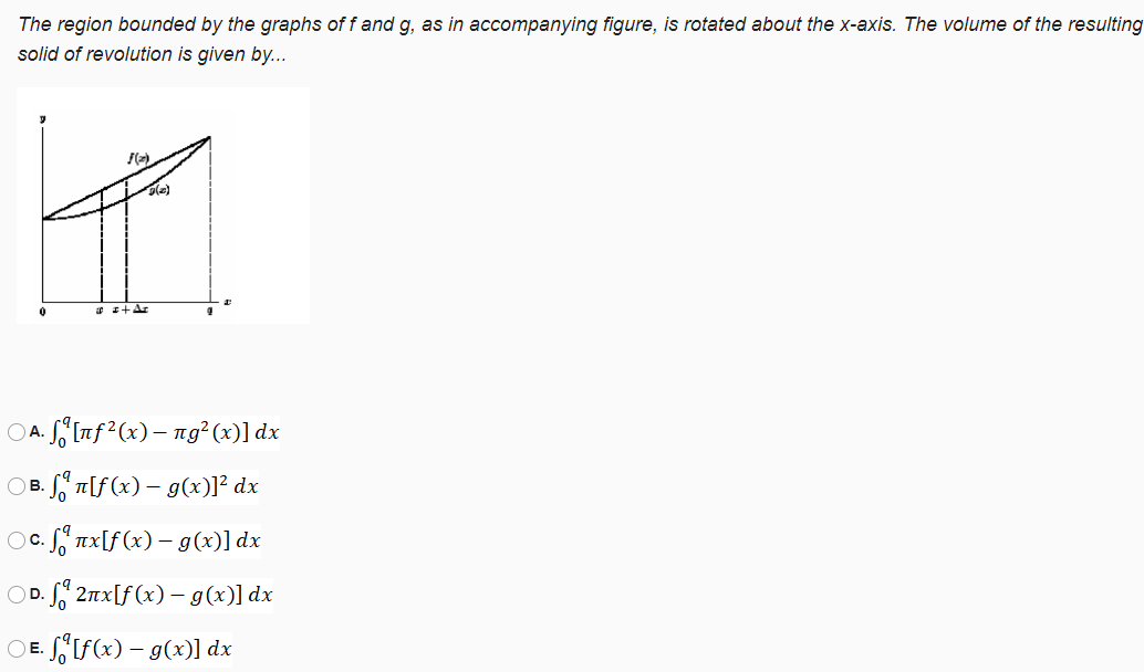 The region bounded by the graphs of f and g, as in accompanying figure, is rotated about the x-axis. The volume of the resulting
solid of revolution is given by...
* I+Ar
A. S§Inf²(x)– ng²(x)] dx
OB. f T[f(x) – g(x)]² dx
Oc. S" nx[f(x) – g(x)] dx
OD. S 2nx[f(x) – g(x)] dx
OE. SSIF(x) – g(x)] dx
