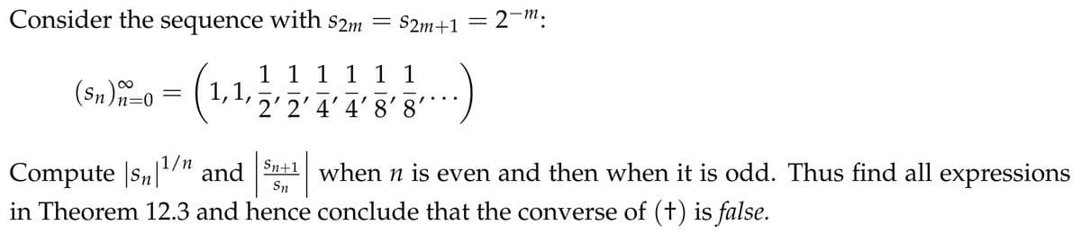 Consider the sequence with $2m
(Sn) n=0
=
1,1,
= S2m+1
1 1 1 1 1 1
2'2' 4' 4'8'8
=
2-m.
Sn
Sn
Compute |sn|¹/n and n+1 when n is even and then when it is odd. Thus find all expressions
in Theorem 12.3 and hence conclude that the converse of (+) is false.