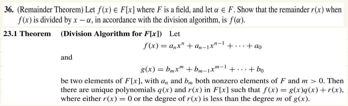 36. (Remainder Theorem) Let f(x) = F[x] where F is a field, and let a € F. Show that the remainder r(x) when
f(x) is divided by x - a, in accordance with the division algorithm, is f(a).
23.1 Theorem (Division Algorithm for F[x])
Let
f(x) = anx² + an-1x²-1
and
+
g(x) =
: bmxm + bm-1xm-1
+ ao
+
+ bo
be two elements of F[x], with an and bm both nonzero elements of F and m > 0. Then
there are unique polynomials q(x) and r(x) in F[x] such that f(x) = g(x)q(x)+r(x),
where either r(x) = 0 or the degree of r(x) is less than the degree m of g(x).