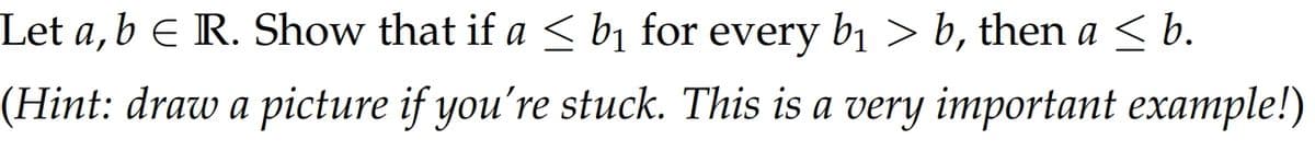 Let a, b € R. Show that if a ≤ b₁ for every b₁ > b, then a ≤ b.
(Hint: draw a picture if you're stuck. This is a very important example!)