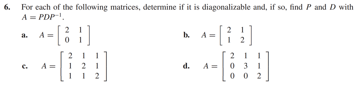 6.
For each of the following matrices, determine if it is diagonalizable and, if so, find P and D with
A = PDP-¹
a.
C.
A =
[
A: =
2 1
1
0
2
1
2
1
1
1
2
b.
A =
d. A =
2 1
1
2
2
0
0
1
3
0
1
1
2