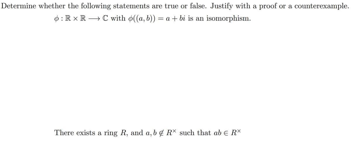 Determine whether the following statements are true or false. Justify with a proof or a counterexample.
o: R × RC with ((a, b)) = a + bi is an isomorphism.
There exists a ring R, and a, b & R× such that ab € R*