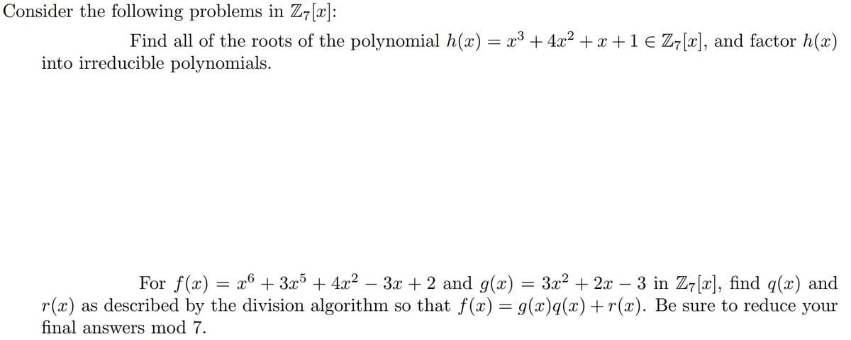 Consider the following problems in Z7 [x]:
Find all of the roots of the polynomial h(x) = x³ + 4x² + x + 1 € Z7[x], and factor h(x)
into irreducible polynomials.
For f(x) = x + 3x5 + 4x² - 3x + 2 and g(x) = 3x² + 2x3 in Z7[x], find q(x) and
r(x) as described by the division algorithm so that f(x) = g(x)q(x) + r(x). Be sure to reduce your
final answers mod 7.