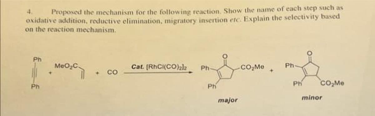 4.
Proposed the mechanism for the following reaction. Show the name of each step such as
oxidative addition, reductive elimination, migratory insertion etc. Explain the selectivity based
on the reaction mechanism.
Ph
MEO2C
Cat. (RHCI(CO)2lk
co.Me
Ph
Ph-
CO
Ph
co,Me
Ph
Ph
minor
major
