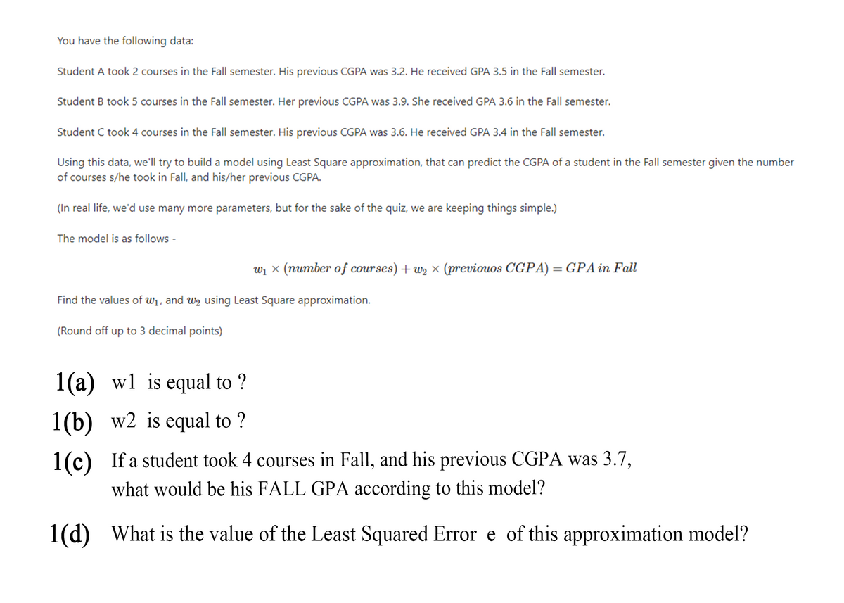 You have the following data:
Student A took 2 courses in the Fall semester. His previous CGPA was 3.2. He received GPA 3.5 in the Fall semester.
Student B took 5 courses in the Fall semester. Her previous CGPA was 3.9. She received GPA 3.6 in the Fall semester.
Student C took 4 courses in the Fall semester. His previous CGPA was 3.6. He received GPA 3.4 in the Fall semester.
Using this data, we'll try to build a model using Least Square approximation, that can predict the CGPA of a student in the Fall semester given the number
of courses s/he took in Fall, and his/her previous CGPA.
(In real life, we'd use many more parameters, but for the sake of the quiz, we are keeping things simple.)
The model is as follows -
wi × (number of cour ses) + wz × (previouos CGPA) = GPA in Fall
Find the values of w1, and wy using Least Square approximation.
(Round off up to 3 decimal points)
1(a) wl is equal to ?
1(b) w2 is equal to ?
1(c) If a student took 4 courses in Fall, and his previous CGPA was 3.7,
what would be his FALL GPA according to this model?
1(d) What is the value of the Least Squared Error e of this approximation model?
