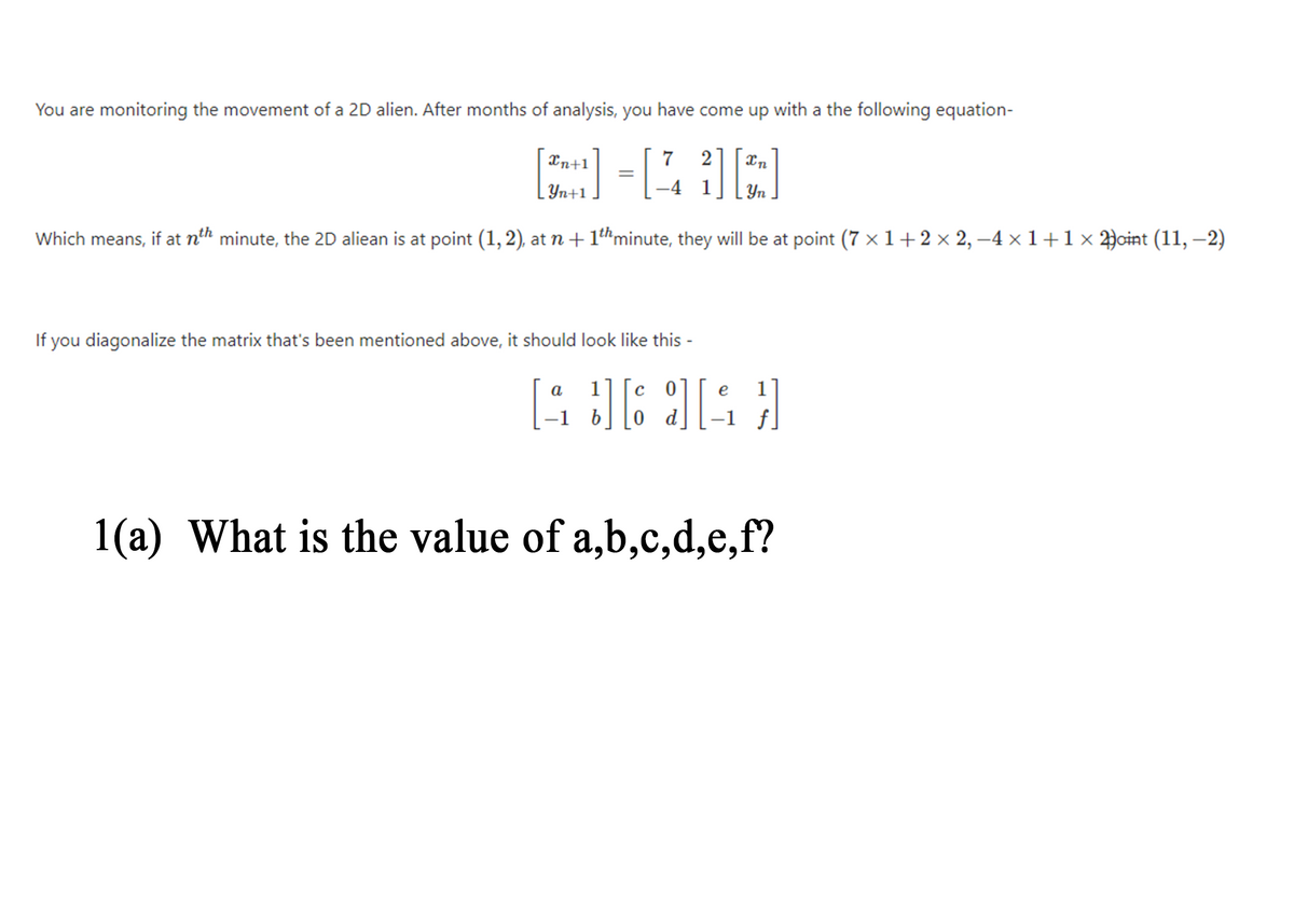 LYn+1 .
You are monitoring the movement of a 2D alien. After months of analysis, you have come up with a the following equation-
Xn+1
7
2]
Yn
Which means, if at nth minute, the 2D aliean is at point (1, 2), at n+ 1thminute, they will be at point (7 x 1+2× 2, –4 × 1+1× 2)cint (11, –2)
If you diagonalize the matrix that's been mentioned above, it should look like this -
a
e
1
0 d
1(a) What is the value of a,b,c,d,e,f?
