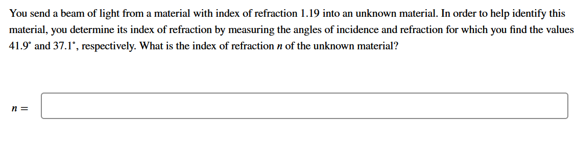 You send a beam of light from a material with index of refraction 1.19 into an unknown material. In order to help identify this
material, you determine its index of refraction by measuring the angles of incidence and refraction for which you find the values
41.9° and 37.1°, respectively. What is the index of refraction n of the unknown material?
n =
