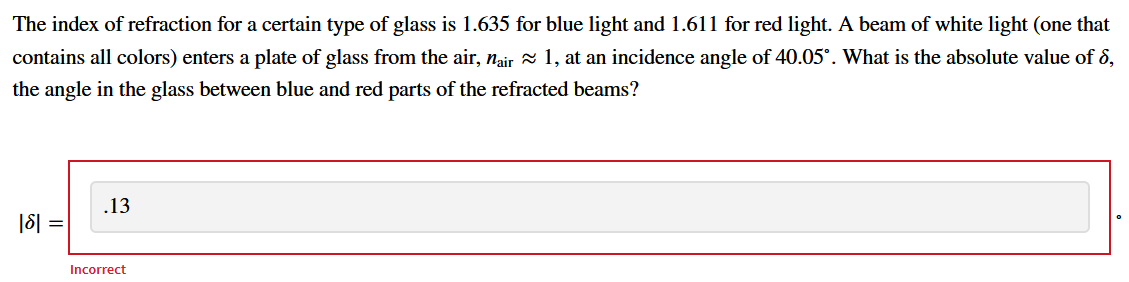 The index of refraction for a certain type of glass is 1.635 for blue light and 1.611 for red light. A beam of white light (one that
contains all colors) enters a plate of glass from the air, nair a 1, at an incidence angle of 40.05°. What is the absolute value of §,
the angle in the glass between blue and red parts of the refracted beams?
.13
|8| =
Incorrect
