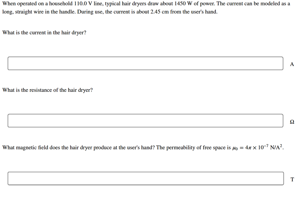 When operated on a household 110.0 V line, typical hair dryers draw about 1450 W of power. The current can be modeled as a
long, straight wire in the handle. During use, the current is about 2.45 cm from the user's hand.
What is the current in the hair dryer?
A
What is the resistance of the hair dryer?
Ω
What magnetic field does the hair dryer produce at the user's hand? The permeability of free space is µo = 47 × 10-' N/A?.
T
