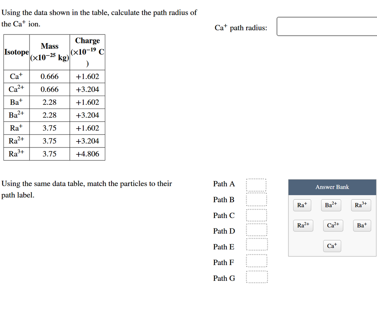 Using the data shown in the table, calculate the path radius of
the Ca+ ion.
Ca+ path radius:
Charge
Mass
Isotope
(х10-25
|(x10-19 C
kg)
Ca+
0.666
+1.602
Ca2+
0.666
+3.204
Ba+
2.28
+1.602
Ba2+
2.28
+3.204
Ra+
3.75
+1.602
Ra²+
3.75
+3.204
Ra3+
3.75
+4.806
Using the same data table, match the particles to their
Path A
path label.
Answer Bank
Path B
Ra+
Ba?+
Ra3+
Path C
Ra2+
Ca2+
Bat
Path D
Path E
Cа
Path F
Path G
