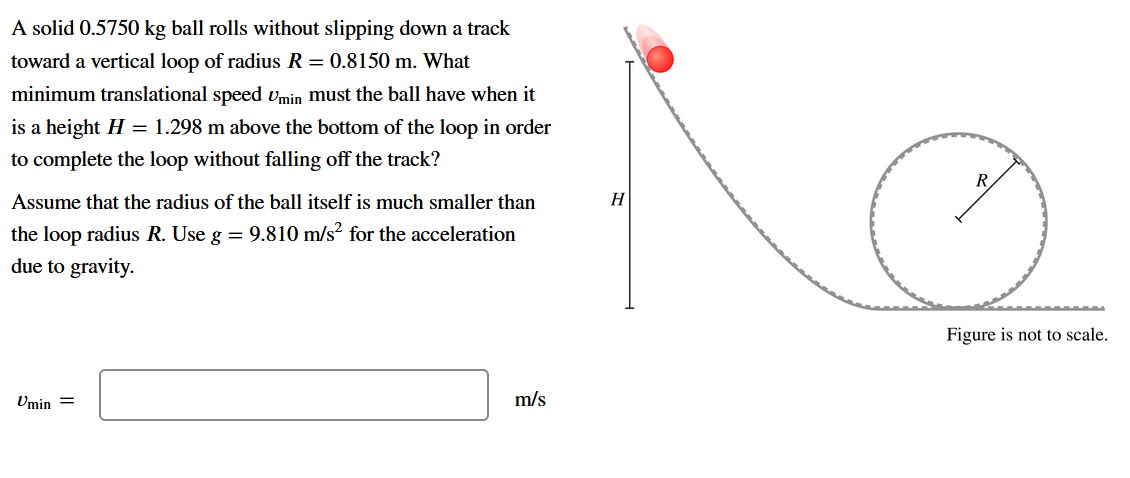 A solid 0.5750 kg ball rolls without slipping down a track
toward a vertical loop of radius R = 0.8150 m. What
minimum translational speed vmin must the ball have when it
is a height H = 1.298 m above the bottom of the loop in order
to complete the loop without falling off the track?
R
Assume that the radius of the ball itself is much smaller than
H
the loop radius R. Use g = 9.810 m/s? for the acceleration
due to gravity.
Figure is not to scale.
Umin =
m/s
