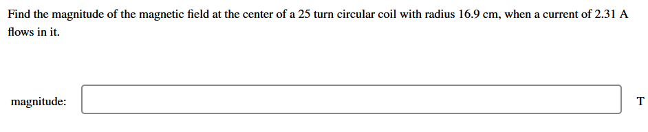 Find the magnitude of the magnetic field at the center of a 25 turn circular coil with radius 16.9 cm, when a current of 2.31 A
flows in it.
magnitude:
T
