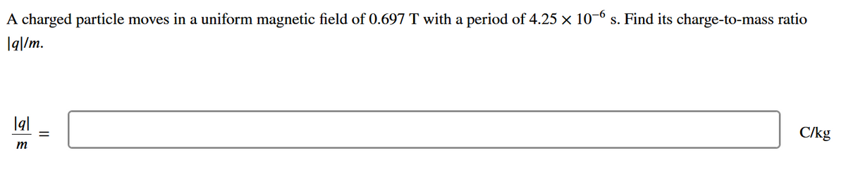 A charged particle moves in a uniform magnetic field of 0.697 T with a period of 4.25 x 10-6
s. Find its charge-to-mass ratio
|q|/m.
lal
C/kg
%3D
m
