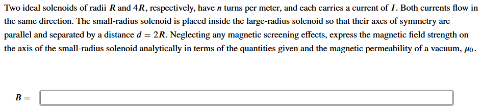 Two ideal solenoids of radii R and 4R, respectively, have n turns per meter, and each carries a current of I. Both currents flow in
the same direction. The small-radius solenoid is placed inside the large-radius solenoid so that their axes of symmetry are
parallel and separated by a distance d = 2R. Neglecting any magnetic screening effects, express the magnetic field strength on
the axis of the small-radius solenoid analytically in terms of the quantities given and the magnetic permeability of a vacuum, µo.
B =
