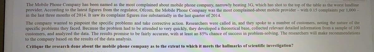 The Mobile Phone Company has been named as the most complained about mobile phone company, narrowly beating 3G, which has shot to the top of the table as the worst landline
provider. According to the latest figures from the regulator, Ofcom, the Mobile Phone Company was the most complained-about mobile provider - with 0.15 complaints per 1,000 -
in the last three months of 2014. It saw its complaint figures rise substantially in the last quarter of 2014.
The company wanted to pinpoint the specific problems and take corrective action. Researchers were called in, and they spoke to a number of customers, noting the nature of the
specific problems they faced. Because the problem had to be attended to very quickly, they developed a theoretical base, collected relevant detailed information from a sample of 100
customers, and analyzed the data. The results promise to be fairly accurate, with at least an 85% chance of success in problem-solving. The researchers will make recommendations
to the company based on the results of the data analysis.
Critique the research done about the mobile phone company as to the extent to which it meets the hallmarks of scientific investigation?
