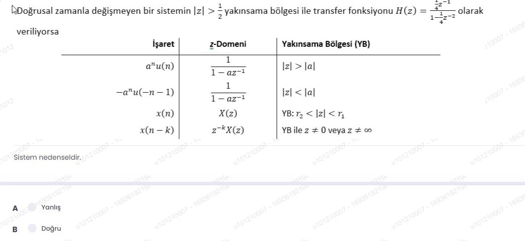 Doğrusal zamanla değişmeyen bir sistemin |z| >yakınsama bölgesi ile transfer fonksiyonu H(z) =
veriliyorsa
1012
İşaret
z-Domeni
a"u(n)
1012
Yakınsama Bölgesi (YB)
1
1- az-1
-a"u(-n – 1)
olarak
Iz| > la|
x(n)
x(п— к)
1
1- az-1
1리 < lal
X(z)
210007 - 16936
z-kX(z)
YB: r, < |z| < r,
u10121000x
YB ile z + 0 veya z + 00
A
Yanlış
210
u10121000x
210007 - 16936
B
Doğru
210
u101210007 - 1693619210
u10121000x
210
u101210001
u101210007 - 1693619210
210
u101210007 - 1693619210
u10121000 16936
u101210007 - 1693619210
u101210007 - 1693619210
u101210007 - 16936
