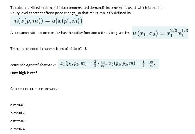 To calculate Hicksian demand (also compensated demand), income m" is used, which keeps the
utility level constant after a price change, so that m" is implicitly defined by
u(x(p, m)) = u(x(p', m))
%3D
2/3 1/3
A consumer with income m=12 has the utility function u:R2+>R+ given by u (x1, x2) = x x,
The price of good 1 changes from p1=1 to p'1=8.
Note: the optimal decision is *1(P1, P2, m)
r2(P1, P2, m):
3
Pi
3.
P2
How high is m-?
Choose one or more answers:
a.m=48.
b.m"=12.
c.m=36.
d.m"=24.
