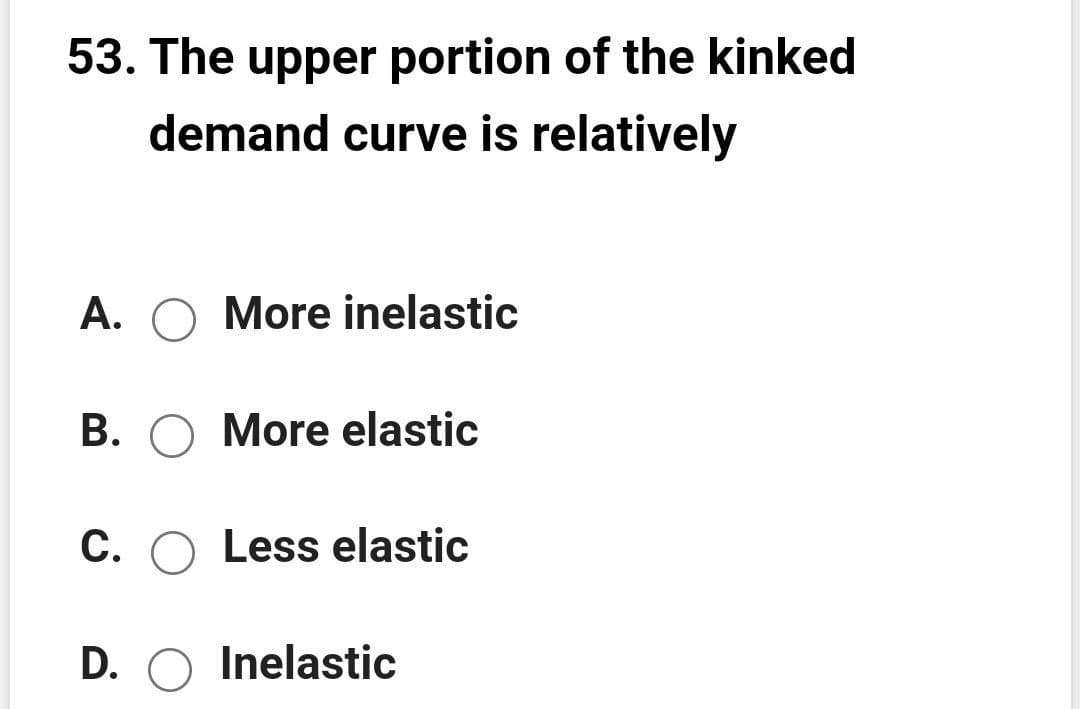 53. The upper portion of the kinked
demand curve is relatively
A. O More inelastic
B. O More elastic
C. O Less elastic
D. O Inelastic
