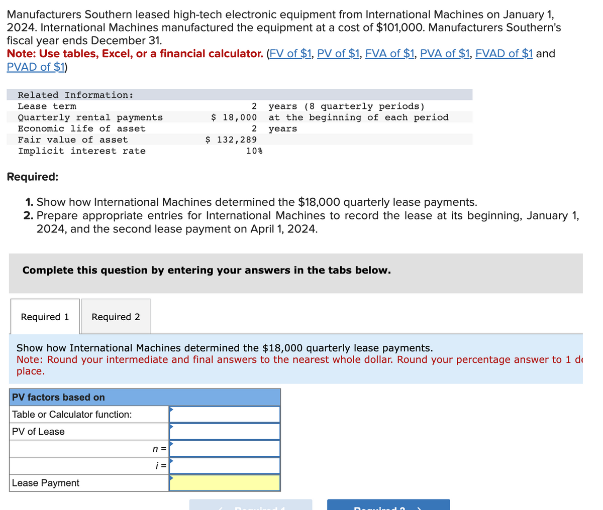 Manufacturers Southern leased high-tech electronic equipment from International Machines on January 1,
2024. International Machines manufactured the equipment at a cost of $101,000. Manufacturers Southern's
fiscal year ends December 31.
Note: Use tables, Excel, or a financial calculator. (FV of $1, PV of $1, FVA of $1, PVA of $1, FVAD of $1 and
PVAD of $1)
Related Information:
Lease term
Quarterly rental payments
Economic life of asset
Fair value of asset
Implicit interest rate
Required 1 Required 2
Required:
1. Show how International Machines determined the $18,000 quarterly lease payments.
2. Prepare appropriate entries for International Machines to record the lease at its beginning, January 1,
2024, and the second lease payment on April 1, 2024.
PV factors based on
Table or Calculator function:
PV of Lease
2
Complete this question by entering your answers in the tabs below.
Lease Payment
$ 18,000
2
$ 132,289
n =
10%
Show how International Machines determined the $18,000 quarterly lease payments.
Note: Round your intermediate and final answers to the nearest whole dollar. Round your percentage answer to 1 de
place.
¡=
years (8 quarterly periods)
at the beginning of each period
years