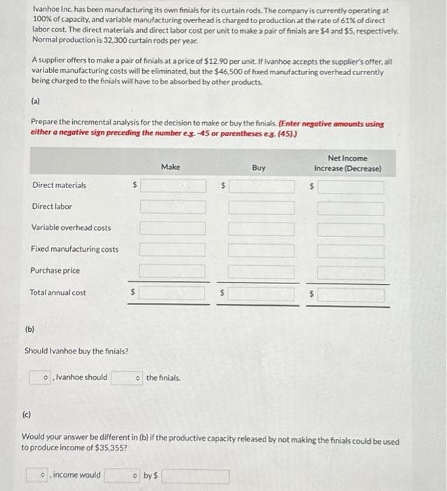 Ivanhoe Inc. has been manufacturing its own finials for its curtain rods. The company is currently operating at
100% of capacity, and variable manufacturing overhead is charged to production at the rate of 61% of direct
labor cost. The direct materials and direct labor cost per unit to make a pair of finials are $4 and $5, respectively.
Normal production is 32,300 curtain rods per year.
A supplier offers to make a pair of finials at a price of $12.90 per unit. If Ivanhoe accepts the supplier's offer, all
variable manufacturing costs will be eliminated, but the $46,500 of fixed manufacturing overhead currently
being charged to the finials will have to be absorbed by other products.
(a)
Prepare the incremental analysis for the decision to make or buy the finials. (Enter negative amounts using
either a negative sign preceding the number eg.-45 or parentheses e.g. (45))
Direct materials
Direct labor
Variable overhead costs
Fixed manufacturing costs
Purchase price
Total annual cost
(c)
(b)
Should Ivanhoe buy the finials?
o, Ivanhoe should
o, income would
Make
JOONU
o the finials.
by $
Buy
Would your answer be different in (b) if the productive capacity released by not making the finials could be used
to produce income of $35,355?
Net Income
Increase (Decrease)