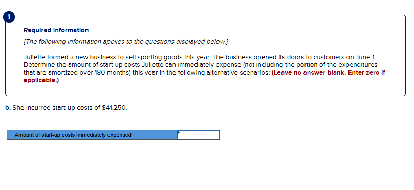 Required Information
[The following Information applies to the questions displayed below.]
Jullette formed a new business to sell sporting goods this year. The business opened its doors to customers on June 1.
Determine the amount of start-up costs Juliette can immediately expense (not including the portion of the expenditures
that are amortized over 180 months) this year in the following alternative scenarios: (Leave no answer blank. Enter zero if
applicable.)
b. She incurred start-up costs of $41,250.
Amount of start-up costs immediately expensed