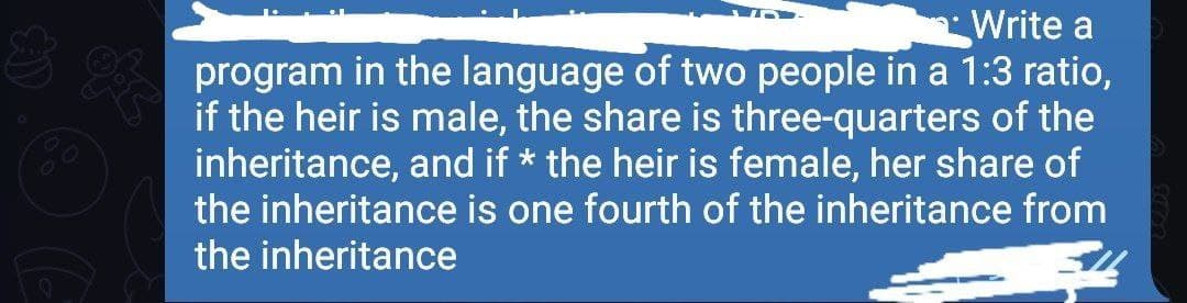 Write a
program in the language of two people in a 1:3 ratio,
if the heir is male, the share is three-quarters of the
inheritance, and if * the heir is female, her share of
the inheritance is one fourth of the inheritance from
the inheritance
