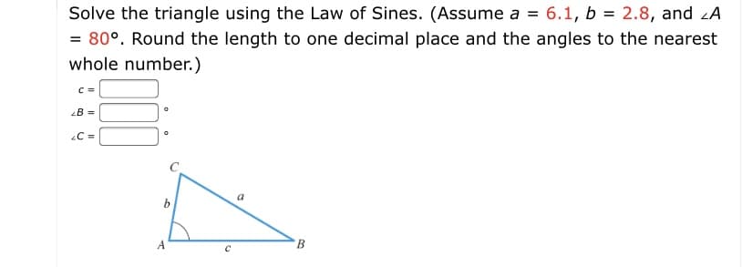 Solve the triangle using the Law of Sines. (Assume a = 6.1, b = 2.8, and zA
= 80°. Round the length to one decimal place and the angles to the nearest
whole number.)
C =
B =
C =
a
A

