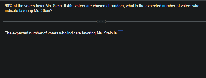 90% of the voters favor Ms. Stein. If 400 voters are chosen at random, what is the expected number of voters who
indicate favoring Ms. Stein?
The expected number of voters who indicate favoring Ms. Stein is