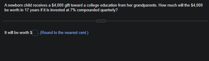 A newborn child receives a $4,000 gift toward a college education from her grandparents. How much will the $4,000
be worth in 17 years if it is invested at 7% compounded quarterly?
It will be worth $. (Round to the nearest cent.)