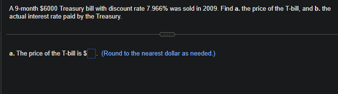 A 9-month $6000 Treasury bill with discount rate 7.966% was sold in 2009. Find a. the price of the T-bill, and b. the
actual interest rate paid by the Treasury.
a. The price of the T-bill is $
(Round to the nearest dollar as needed.)