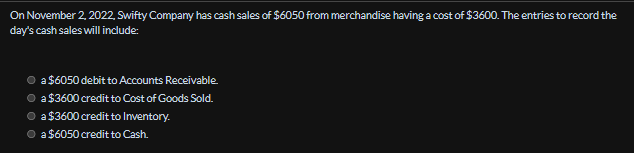 On November 2, 2022, Swifty Company has cash sales of $6050 from merchandise having a cost of $3600. The entries to record the
day's cash sales will include:
a $6050 debit to Accounts Receivable.
• a $3600 credit to Cost of Goods Sold.
a $3600 credit to Inventory.
● a $6050 credit to Cash.