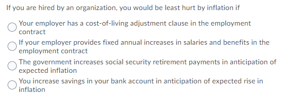 If you are hired by an organization, you would be least hurt by inflation if
Your employer has a cost-of-living adjustment clause in the employment
contract
If your employer provides fixed annual increases in salaries and benefits in the
employment contract
The government increases social security retirement payments in anticipation of
expected inflation
You increase savings in your bank account in anticipation of expected rise in
inflation
