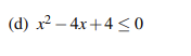 **Example (d): Quadratic Inequality**

Consider the quadratic inequality:
\[x^2 - 4x + 4 \leq 0\]

To solve this inequality, we need to determine the values of \(x\) that satisfy the given condition. First, let's analyze the quadratic expression.

1. **Factorization:**
   The expression \(x^2 - 4x + 4\) can be factored as:
   \[(x - 2)^2\]

2. **Critical Points:**
   The critical points occur where the expression equals zero:
   \[(x - 2)^2 = 0\]
   Solving this, we get:
   \[x = 2\]

3. **Sign Analysis:**
   The quadratic expression \((x - 2)^2\) represents a perfect square, which is always non-negative. Specifically, \((x - 2)^2 \ge 0\) for all real numbers \(x\). 

4. **Inequality Analysis:**
   Since the inequality is \(\leq 0\), we are interested in when the expression is less than or equal to zero. Analyze:
   \[(x - 2)^2 \leq 0\]

   Because \((x - 2)^2\) is always non-negative (i.e., it is zero or positive), the only time this inequality holds true is when the expression is exactly zero:
   \[(x - 2)^2 = 0\]
   As determined previously, this occurs at:
   \[x = 2\]

Therefore, the solution to the quadratic inequality \(x^2 - 4x + 4 \leq 0\) is:
\[x = 2\]

This solution can be represented on a number line with a closed dot at \(x = 2\), indicating that \(2\) is included in the solution set. There are no intervals of \(x\) where the inequality holds, other than the single point \(x = 2\).