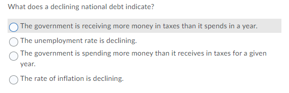 What does a declining national debt indicate?
The government is receiving more money in taxes than it spends in a year.
The unemployment rate is declining.
The government is spending more money than it receives in taxes for a given
year.
O The rate of inflation is declining.
