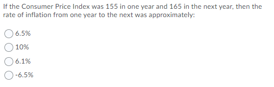 If the Consumer Price Index was 155 in one year and 165 in the next year, then the
rate of inflation from one year to the next was approximately:
6.5%
10%
6.1%
-6.5%
