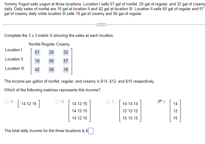 Yummy Yogurt sells yogurt at three locations. Location I sells 57 gal of nonfat, 20 gal of regular, and 32 gal of creamy
daily. Daily sales of nonfat are 18 gal at location II and 42 gal at location III. Location II sells 60 gal of regular and 57
gal of creamy daily while location III sells 18 gal of creamy and 56 gal of regular.
Complete the 3 x 3 matrix S showing the sales at each location.
Nonfat Regular Creamy
57
20
32
18
60 57
42
56 18
Location I
Location II
Location III
The income per gallon of nonfat, regular, and creamy is $14, $12, and $15 respectively.
Which of the following matrices represents this income?
OA. [14 12 15]
B.
14 12 15
14 12 15
14 12 15
The total daily income for the three locations is $
O C.
14 14 14
12 12 12
15 15 15
D.
14
425
15