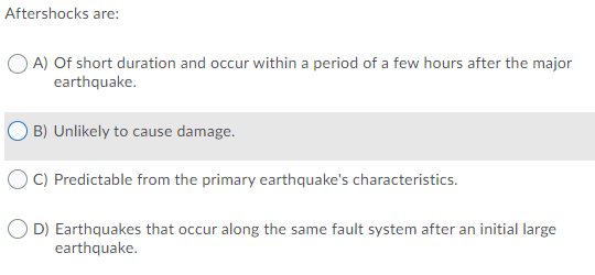 Aftershocks are:
O A) Of short duration and occur within a period of a few hours after the major
earthquake.
B) Unlikely to cause damage.
O C) Predictable from the primary earthquake's characteristics.
D) Earthquakes that occur along the same fault system after an initial large
earthquake.
