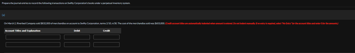 Prepare the journal entries to record the following transactions on Swifty Corporation's books under a perpetual inventory system.
(a)
On March 2, Riverbed Company sold $832,000 of merchandise on account to Swifty Corporation, terms 2/10, n/30. The cost of the merchandise sold was $603,000. (Credit account titles are automatically indented when amount is entered. Do not indent manually. If no entry is required, select "No Entry" for the account titles and enter O for the amounts.)
Account Titles and Explanation
Debit
Credit
