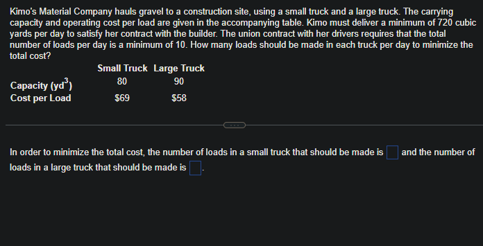 Kimo's Material Company hauls gravel to a construction site, using a small truck and a large truck. The carrying
capacity and operating cost per load are given in the accompanying table. Kimo must deliver a minimum of 720 cubic
yards per day to satisfy her contract with the builder. The union contract with her drivers requires that the total
number of loads per day is a minimum of 10. How many loads should be made in each truck per day to minimize the
total cost?
Capacity (yd³)
Cost per Load
Small Truck Large Truck
80
90
$69
$58
In order to minimize the total cost, the number of loads in a small truck that should be made is
loads in a large truck that should be made is
and the number of
