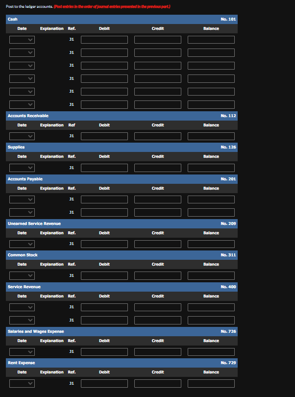 Post to the ledger accounts. (Post entries in the order of journal entries presented in the previous part.)
Cash
Date
Accounts Receivable
Date
Supplies
Date
Date
Accounts Payable
Explanation Ref.
Common Stock
Date
Unearned Service Revenue
Service Revenue
Date
31
Rent Expense
31
31
31
Explanation Ref
Salaries and Wages Expense
31
31
Explanation Ref.
31
Date Explanation Ref.
Explanation Ref.
31
31
31
31
Explanation Ref.
Date Explanation Ref.
31
31
31
Explanation Ref.
31
Date Explanation Ref.
31
Debit
Debit
Debit
Debit
Debit
Debit
Debit
Debit
Debit
Credit
Credit
Credit
Credit
Credit
Credit
Credit
Credit
Credit
Balance
Balance
Balance
Balance
Balance
Balance
Balance
Balance
Balance
No. 101
No. 112
No. 126
No. 201
No. 209
No. 311
No. 400
No. 726
No. 729