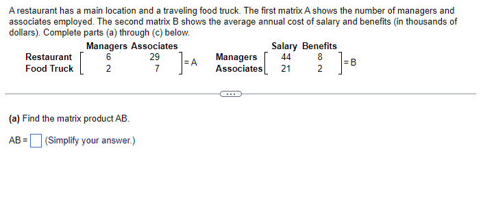 A restaurant has a main location and a traveling food truck. The first matrix A shows the number of managers and
associates employed. The second matrix B shows the average annual cost of salary and benefits (in thousands of
dollars). Complete parts (a) through (c) below.
]=A
Restaurant
Food Truck
Managers Associates
6
29
2
(a) Find the matrix product AB.
AB= (Simplify your answer.)
7
Salary Benefits
Managers 44 8
Associates 21
2
]=B