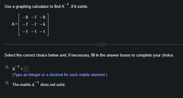 1
Use a graphing calculator to find A
A.
A=
B.
- 8 -7 - 8
-7 -7 -6
-1 -1 -1
Select the correct choice below and, if necessary, fill in the answer boxes to complete your choice.
if it exists.
(Type an integer or a decimal for each matrix element.)
The matrix A does not exist.