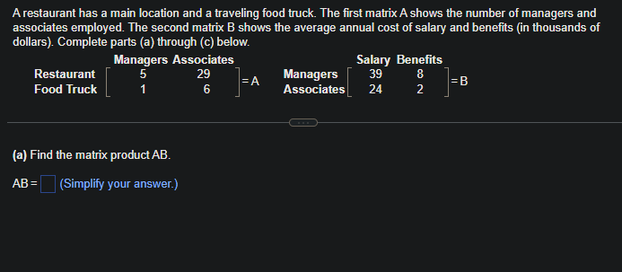 A restaurant has a main location and a traveling food truck. The first matrix A shows the number of managers and
associates employed. The second matrix B shows the average annual cost of salary and benefits (in thousands of
dollars). Complete parts (a) through (c) below.
Restaurant
Food Truck
Managers Associates
5
29
1
6
(a) Find the matrix product AB.
AB= (Simplify your answer.)
=A
Salary Benefits
Managers 39
Associates 24
8
∞ N
2
=B