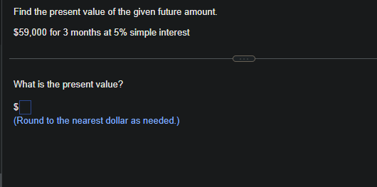 Find the present value of the given future amount.
$59,000 for 3 months at 5% simple interest
What is the present value?
$
(Round to the nearest dollar as needed.)