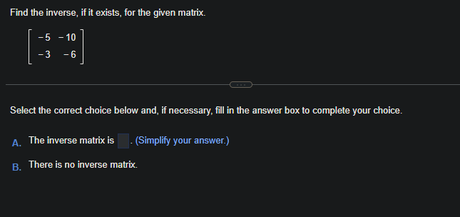 Find the inverse, if it exists, for the given matrix.
-5 - 10
- 3
-6
Select the correct choice below and, if necessary, fill in the answer box to complete your choice.
A. The inverse matrix is. (Simplify your answer.)
B. There is no inverse matrix.