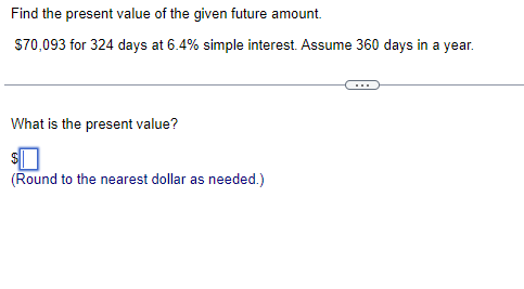 Find the present value of the given future amount.
$70,093 for 324 days at 6.4% simple interest. Assume 360 days in a year.
What is the present value?
(Round to the nearest dollar as needed.)