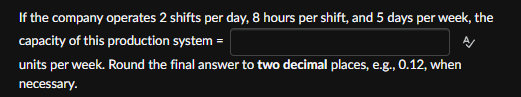 If the company operates 2 shifts per day, 8 hours per shift, and 5 days per week, the
capacity of this production system =
units per week. Round the final answer to two decimal places, e.g., 0.12, when
necessary.